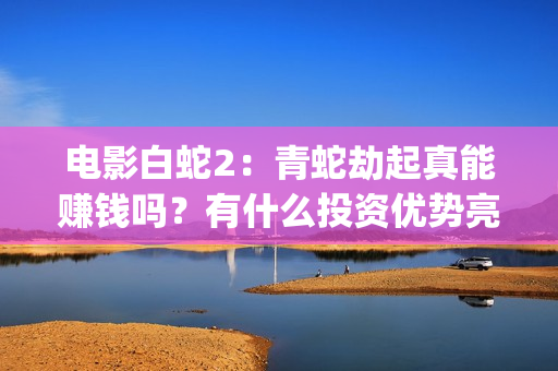 电影白蛇2：青蛇劫起真能赚钱吗？有什么投资优势亮点？(电影白蛇2青蛇劫起官方微博)