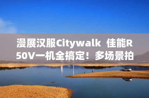 漫展汉服Citywalk  佳能R50V一机全搞定！多场景拍摄神器