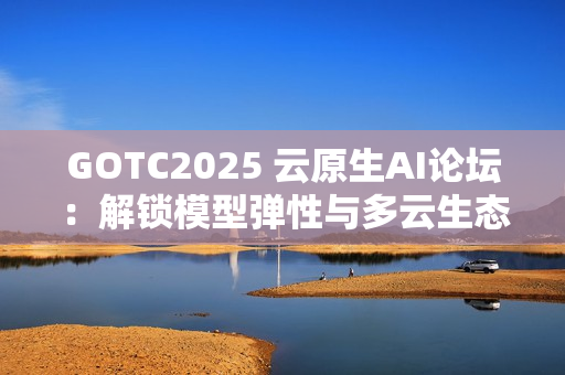 GOTC2025 云原生AI论坛：解锁模型弹性与多云生态新路径