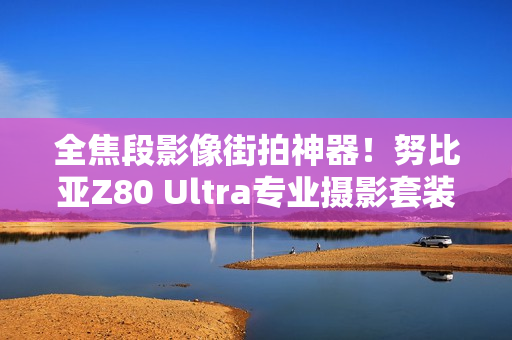 全焦段影像街拍神器！努比亚Z80 Ultra专业摄影套装图赏