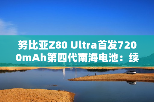 努比亚Z80 Ultra首发7200mAh第四代南海电池：续航超越友商7500mAh
