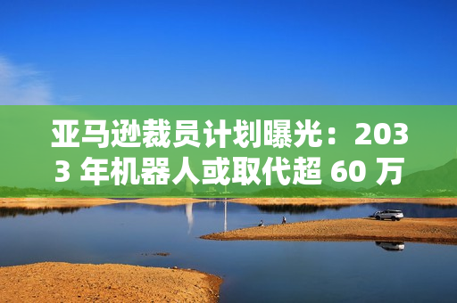 亚马逊裁员计划曝光：2033 年机器人或取代超 60 万个岗位