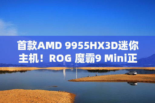 首款AMD 9955HX3D迷你主机！ROG 魔霸9 Mini正式发布：14999元太狠了