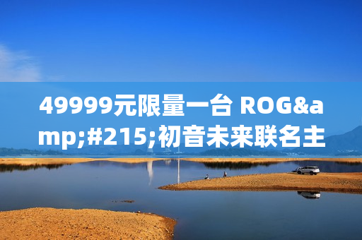 49999元限量一台 ROG×初音未来联名主机今晚京东拍卖：1元起拍