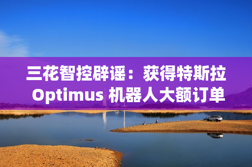 三花智控辟谣：获得特斯拉 Optimus 机器人大额订单的传言不属实