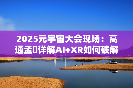 2025元宇宙大会现场：高通孟樸详解AI+XR如何破解元宇宙发展新机遇