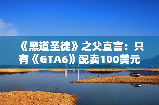 《黑道圣徒》之父直言：只有《GTA6》配卖100美元