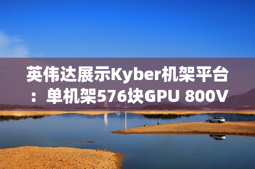 英伟达展示Kyber机架平台：单机架576块GPU 800V直流供电
