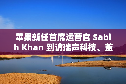 苹果新任首席运营官 Sabih Khan 到访瑞声科技、蓝思精密