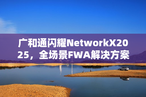 广和通闪耀NetworkX2025，全场景FWA解决方案加速AI融合未来