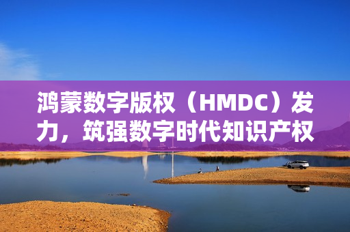鸿蒙数字版权（HMDC）发力，筑强数字时代知识产权强国根基