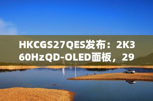 HKCGS27QES发布：2K360HzQD-OLED面板，2999元定义高刷OLED电竞新标杆