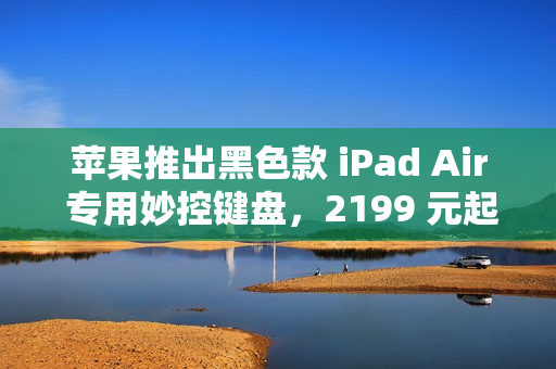苹果推出黑色款 iPad Air 专用妙控键盘，2199 元起