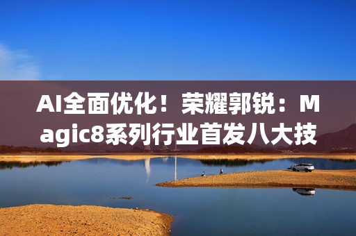 AI全面优化！荣耀郭锐：Magic8系列行业首发八大技术