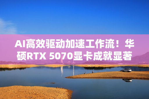 AI高效驱动加速工作流！华硕RTX 5070显卡成就显著动力