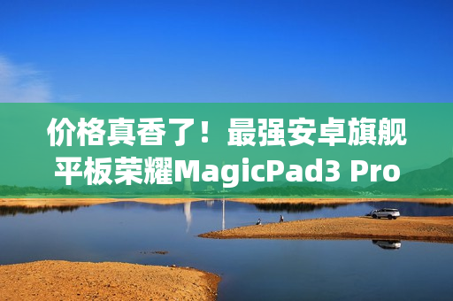 价格真香了！最强安卓旗舰平板荣耀MagicPad3 Pro首销优惠价3799元起