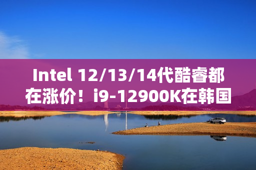 Intel 12/13/14代酷睿都在涨价！i9-12900K在韩国疯涨30%