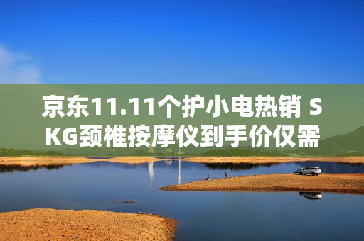 京东11.11个护小电热销 SKG颈椎按摩仪到手价仅需642.12元