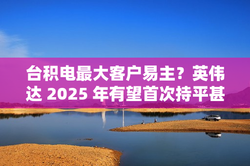台积电最大客户易主？英伟达 2025 年有望首次持平甚至超越苹果