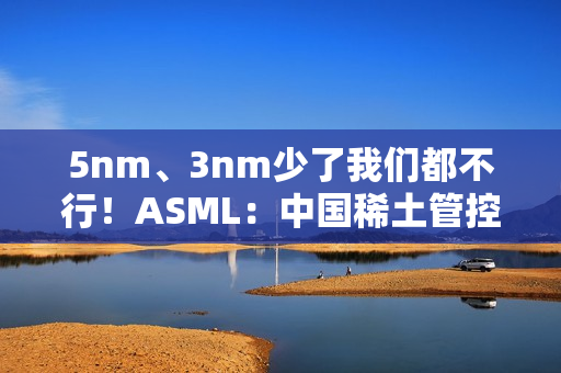 5nm、3nm少了我们都不行！ASML：中国稀土管控决定光刻机交货速度 目前不担心