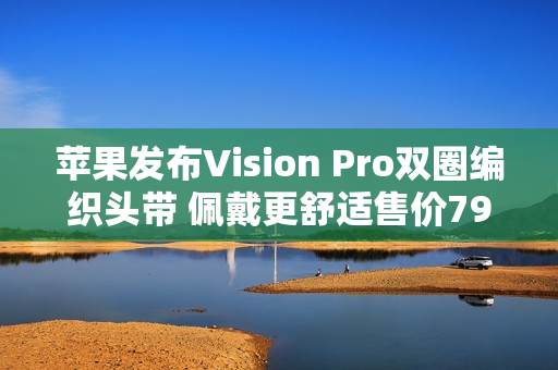 苹果发布Vision Pro双圈编织头带 佩戴更舒适售价799元