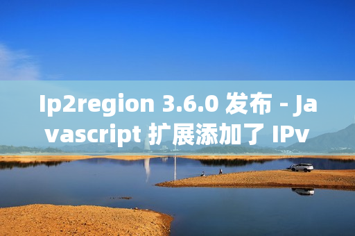 Ip2region 3.6.0 发布 - Javascript 扩展添加了 IPv6 的支持
