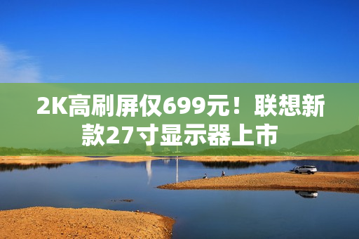 2K高刷屏仅699元！联想新款27寸显示器上市