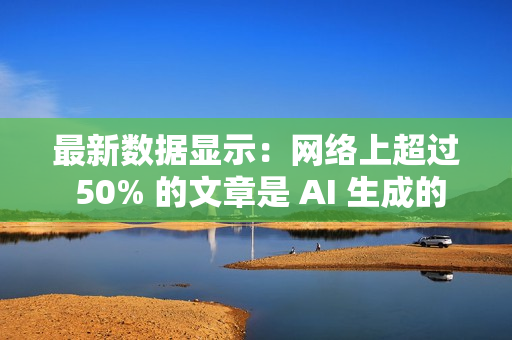 最新数据显示：网络上超过 50% 的文章是 AI 生成的