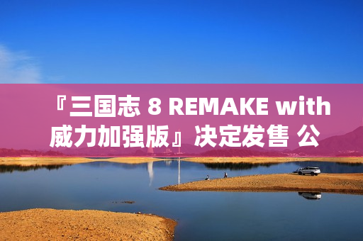 『三国志 8 REMAKE with 威力加强版』决定发售 公布宣传影片