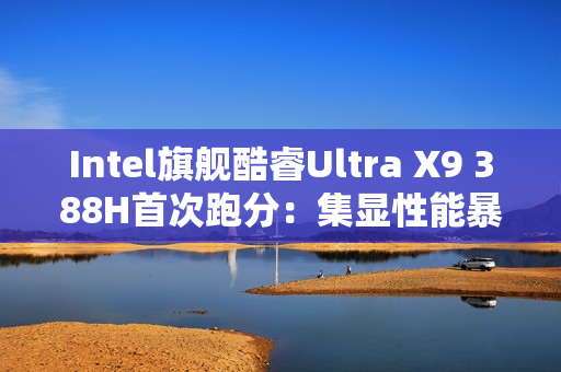 Intel旗舰酷睿Ultra X9 388H首次跑分：集显性能暴增50%追平RTX 3050！