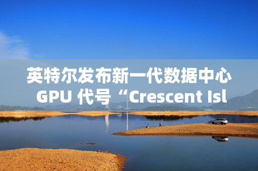 英特尔发布新一代数据中心 GPU 代号“Crescent Island”