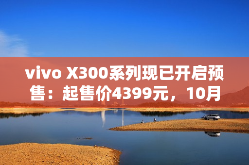 vivo X300系列现已开启预售：起售价4399元，10月17日正式开售