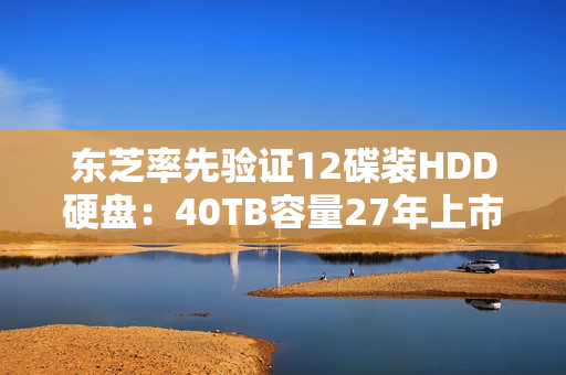 东芝率先验证12碟装HDD硬盘：40TB容量27年上市
