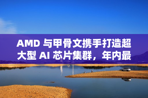 AMD 与甲骨文携手打造超大型 AI 芯片集群，年内最大算力合作落地