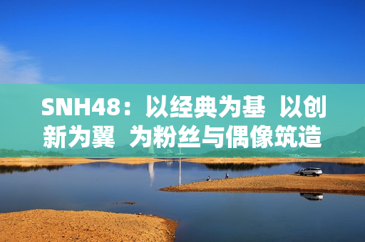 SNH48：以经典为基  以创新为翼  为粉丝与偶像筑造多元舞台