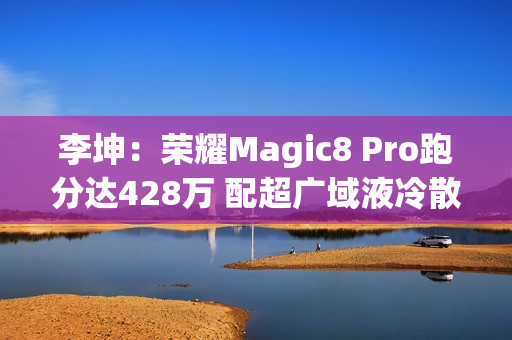 李坤：荣耀Magic8 Pro跑分达428万 配超广域液冷散热