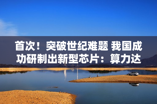 首次！突破世纪难题 我国成功研制出新型芯片：算力达顶级GPU的1000倍以上