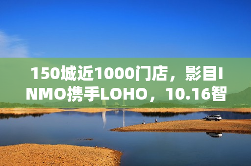 150城近1000门店，影目INMO携手LOHO，10.16智能眼镜迈入“一站式时代”