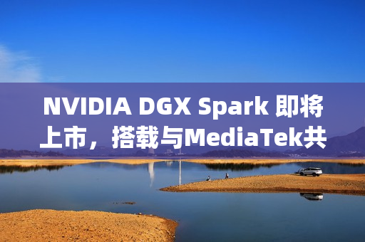 NVIDIA DGX Spark 即将上市，搭载与MediaTek共同设计的 GB10 超级芯片
