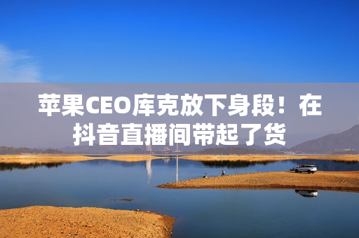 苹果CEO库克放下身段！在抖音直播间带起了货