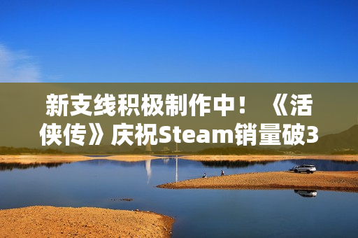 新支线积极制作中！ 《活侠传》庆祝Steam销量破30万