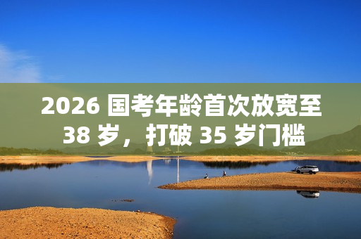 2026 国考年龄首次放宽至 38 岁，打破 35 岁门槛
