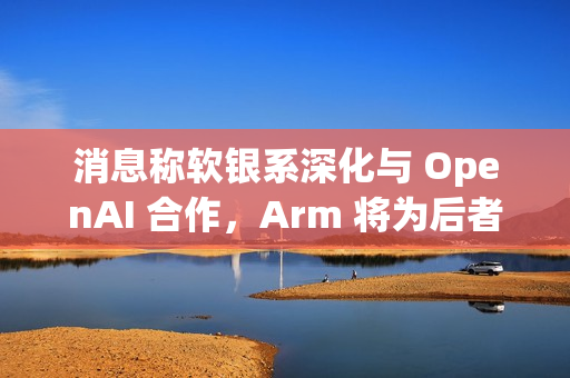 消息称软银系深化与 OpenAI 合作，Arm 将为后者开发 CPU