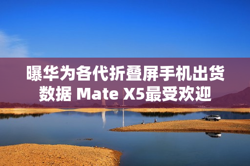 曝华为各代折叠屏手机出货数据 Mate X5最受欢迎