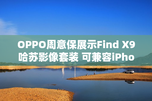 OPPO周意保展示Find X9哈苏影像套装 可兼容iPhone