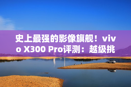 史上最强的影像旗舰！vivo X300 Pro评测：越级挑战的全能神机