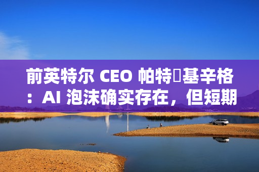 前英特尔 CEO 帕特・基辛格：AI 泡沫确实存在，但短期内不会破裂