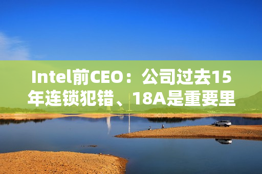 Intel前CEO：公司过去15年连锁犯错、18A是重要里程碑