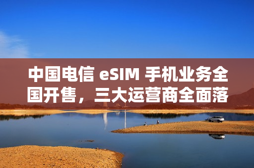 中国电信 eSIM 手机业务全国开售，三大运营商全面落地
