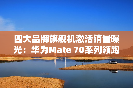 四大品牌旗舰机激活销量曝光：华为Mate 70系列领跑